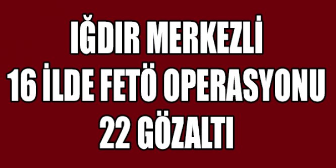 IĞDIR MERKEZLİ 16 İLDE FETÖ OPERASYONU 22 GÖZALTI